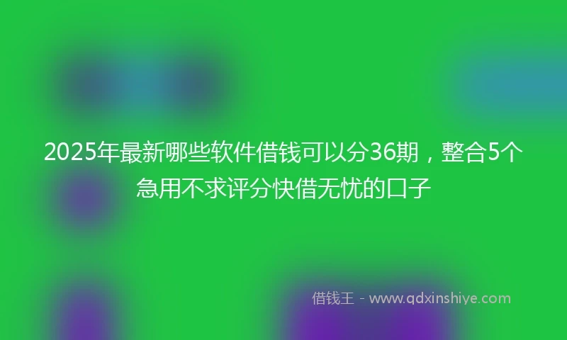 2025年最新哪些软件借钱可以分36期，整合5个急用不求评分快借无忧的口子