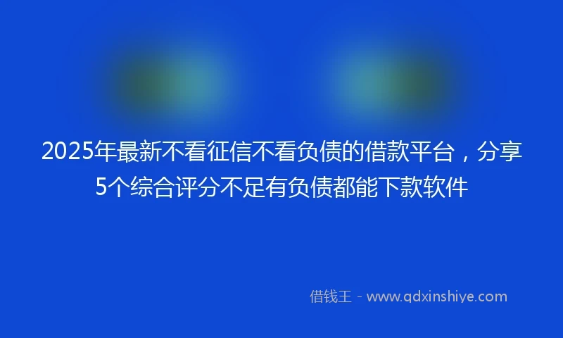 2025年最新不看征信不看负债的借款平台，分享5个综合评分不足有负债都能下款软件