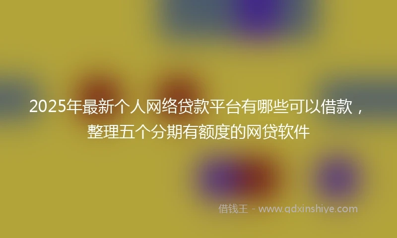 2025年最新个人网络贷款平台有哪些可以借款，整理五个分期有额度的网贷软件