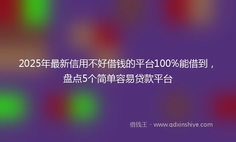 2025年最新信用不好借钱的平台100%能借到，盘点5个简单容易贷款平台