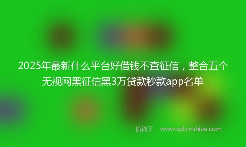 2025年最新什么平台好借钱不查征信，整合五个无视网黑征信黑3万贷款秒款app名单