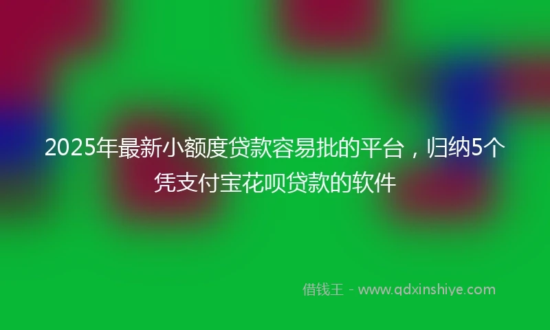 2025年最新小额度贷款容易批的平台，归纳5个凭支付宝花呗贷款的软件