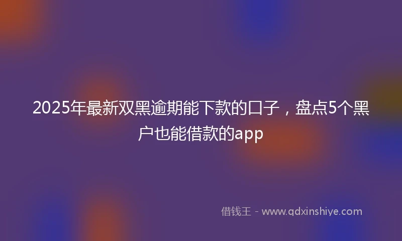 2025年最新双黑逾期能下款的口子，盘点5个黑户也能借款的app