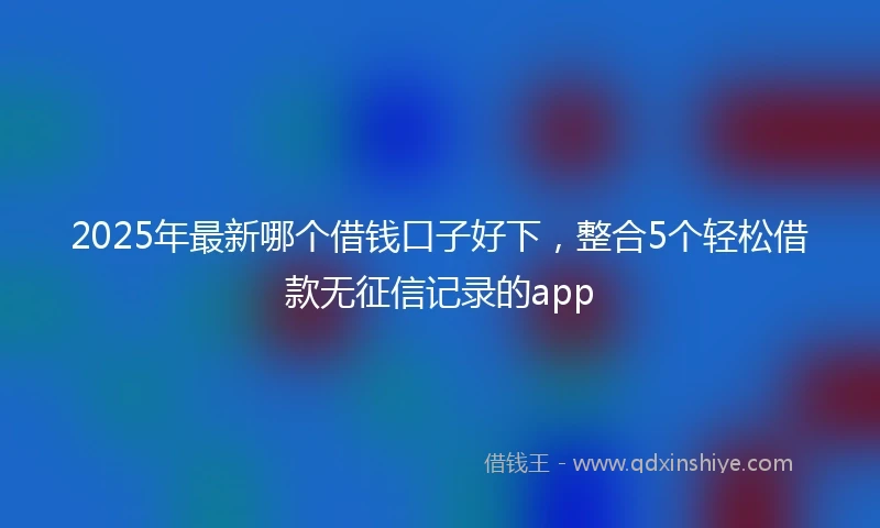 2025年最新哪个借钱口子好下，整合5个轻松借款无征信记录的app