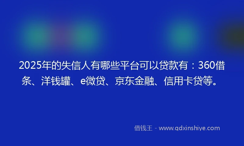 2025年的失信人有哪些平台可以贷款有：360借条、洋钱罐、e微贷、京东金融、信用卡贷等。