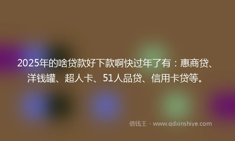 2025年的啥贷款好下款啊快过年了有：惠商贷、洋钱罐、超人卡、51人品贷、信用卡贷等。
