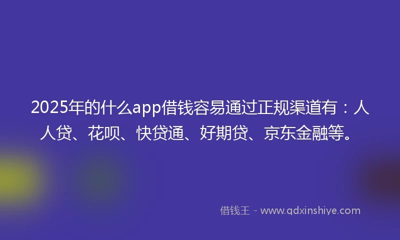 2025年的什么app借钱容易通过正规渠道有：人人贷、花呗、快贷通、好期贷、京东金融等。