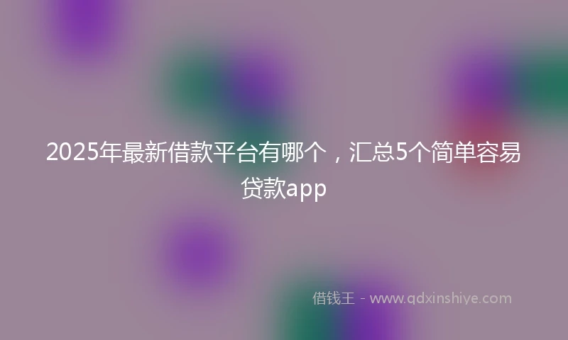 2025年最新借款平台有哪个，汇总5个简单容易贷款app