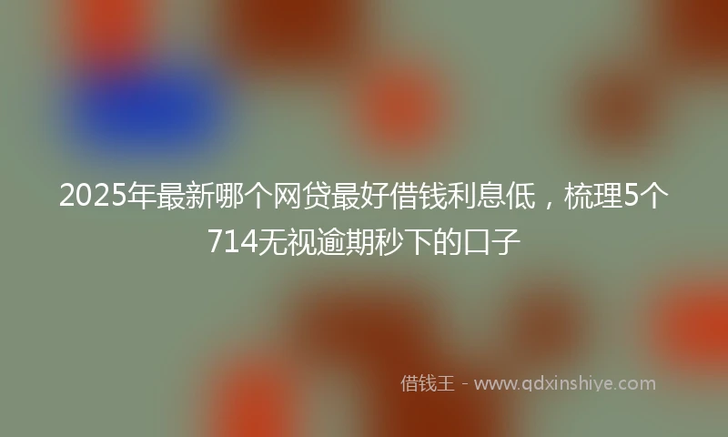 2025年最新哪个网贷最好借钱利息低，梳理5个714无视逾期秒下的口子