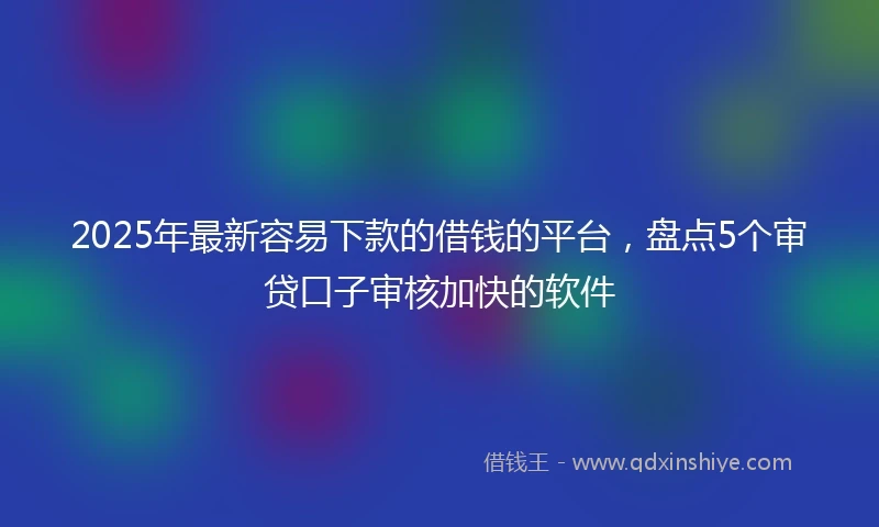 2025年最新容易下款的借钱的平台，盘点5个审贷口子审核加快的软件