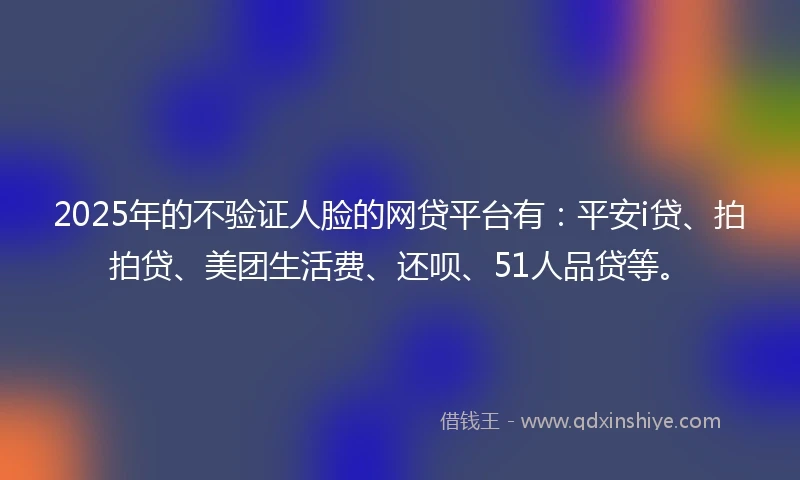 2025年的不验证人脸的网贷平台有：平安i贷、拍拍贷、美团生活费、还呗、51人品贷等。
