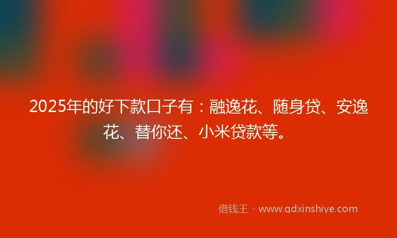 2025年的好下款口子有：融逸花、随身贷、安逸花、替你还、小米贷款等。