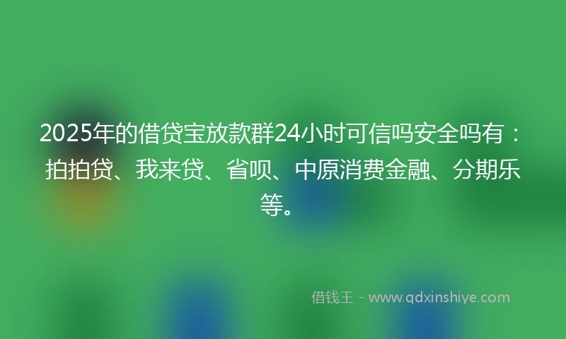2025年的借贷宝放款群24小时可信吗安全吗有：拍拍贷、我来贷、省呗、中原消费金融、分期乐等。