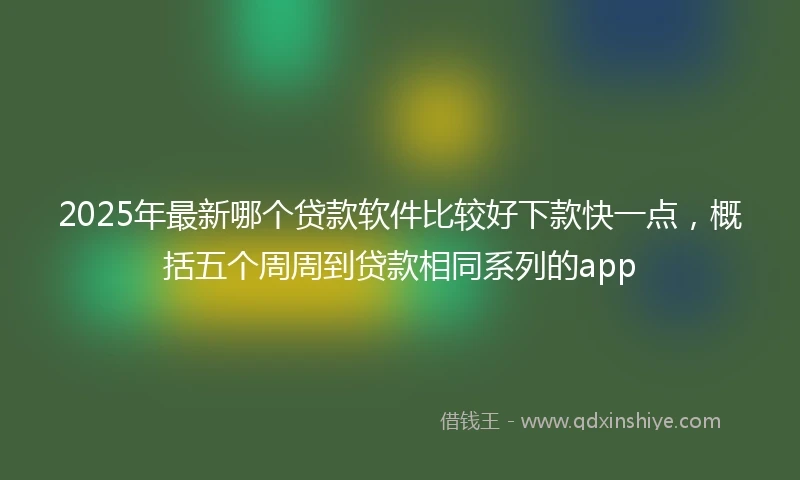 2025年最新哪个贷款软件比较好下款快一点，概括五个周周到贷款相同系列的app