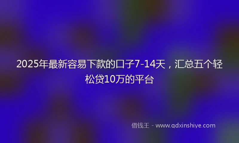 2025年最新容易下款的口子7-14天，汇总五个轻松贷10万的平台