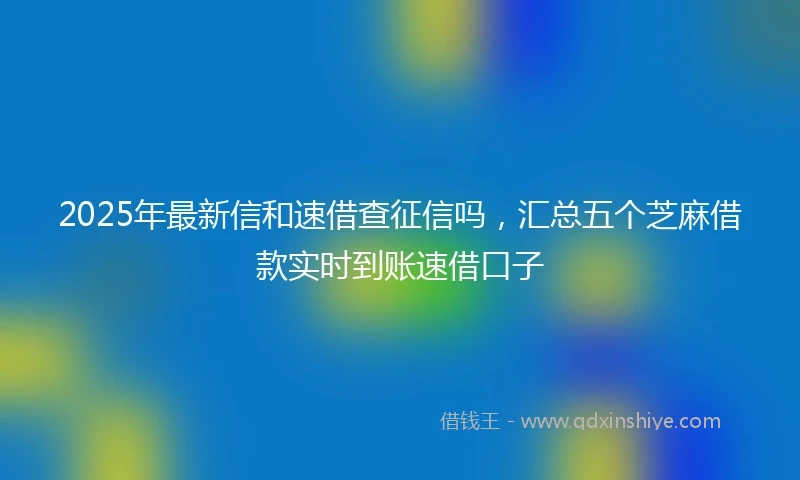 2025年最新信和速借查征信吗，汇总五个芝麻借款实时到账速借口子