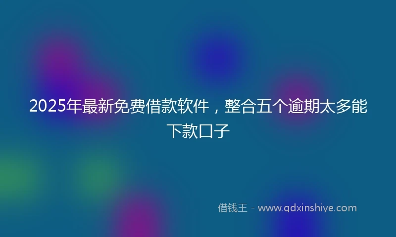 2025年最新免费借款软件，整合五个逾期太多能下款口子