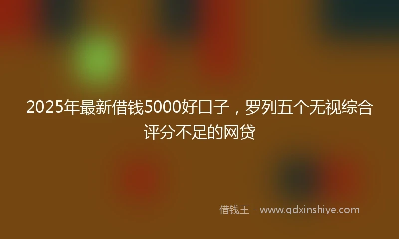 2025年最新借钱5000好口子，罗列五个无视综合评分不足的网贷