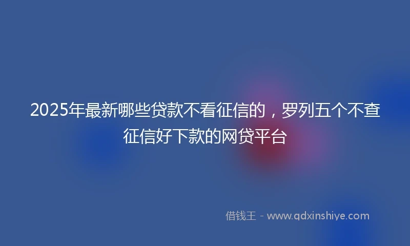 2025年最新哪些贷款不看征信的，罗列五个不查征信好下款的网贷平台