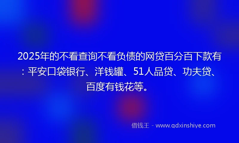2025年的不看查询不看负债的网贷百分百下款有：平安口袋银行、洋钱罐、51人品贷、功夫贷、百度有钱花等。