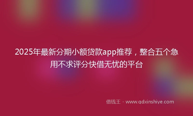 2025年最新分期小额贷款app推荐，整合五个急用不求评分快借无忧的平台