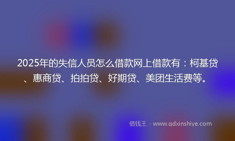 2025年的失信人员怎么借款网上借款有：柯基贷、惠商贷、拍拍贷、好期贷、美团生活费等。