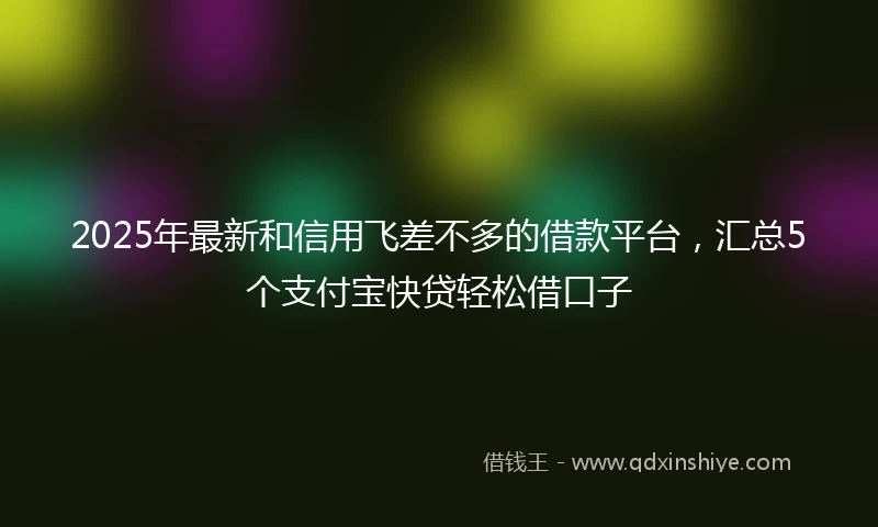 2025年最新和信用飞差不多的借款平台，汇总5个支付宝快贷轻松借口子