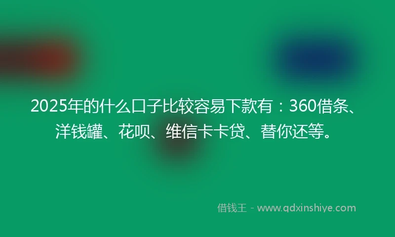 2025年的什么口子比较容易下款有：360借条、洋钱罐、花呗、维信卡卡贷、替你还等。