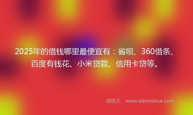 2025年的借钱哪里最便宜有：省呗、360借条、百度有钱花、小米贷款、信用卡贷等。