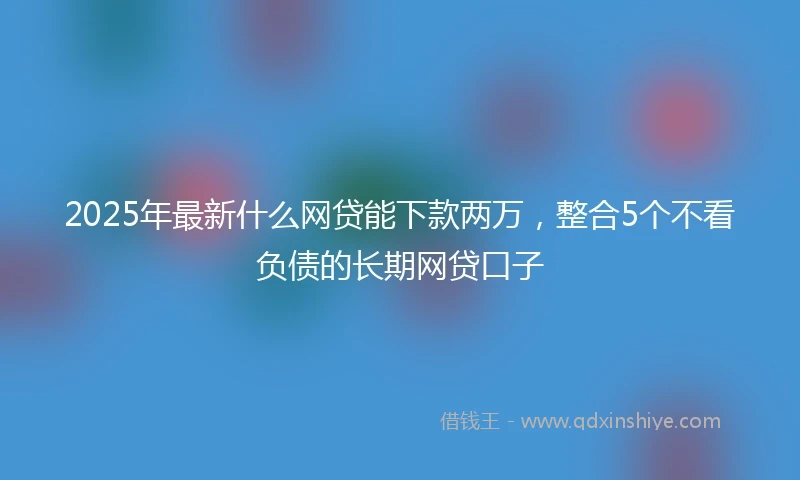 2025年最新什么网贷能下款两万，整合5个不看负债的长期网贷口子