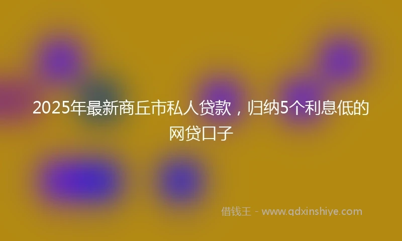 2025年最新商丘市私人贷款，归纳5个利息低的网贷口子