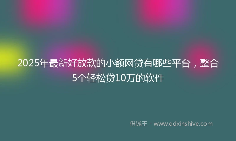 2025年最新好放款的小额网贷有哪些平台，整合5个轻松贷10万的软件