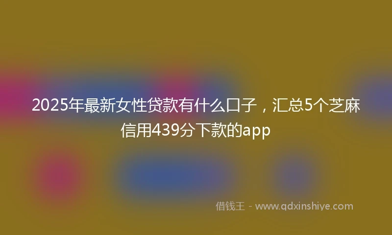2025年最新女性贷款有什么口子，汇总5个芝麻信用439分下款的app