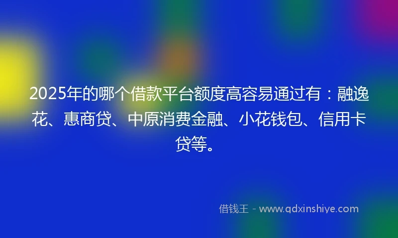 2025年的哪个借款平台额度高容易通过有：融逸花、惠商贷、中原消费金融、小花钱包、信用卡贷等。