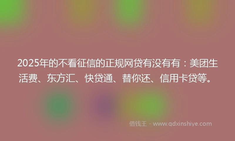 2025年的不看征信的正规网贷有没有有：美团生活费、东方汇、快贷通、替你还、信用卡贷等。