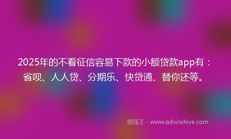 2025年的不看征信容易下款的小额贷款app有：省呗、人人贷、分期乐、快贷通、替你还等。