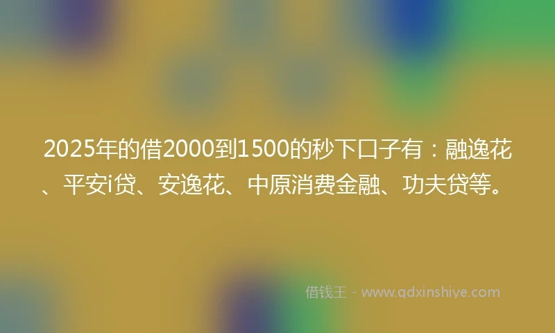 2025年的借2000到1500的秒下口子有：融逸花、平安i贷、安逸花、中原消费金融、功夫贷等。