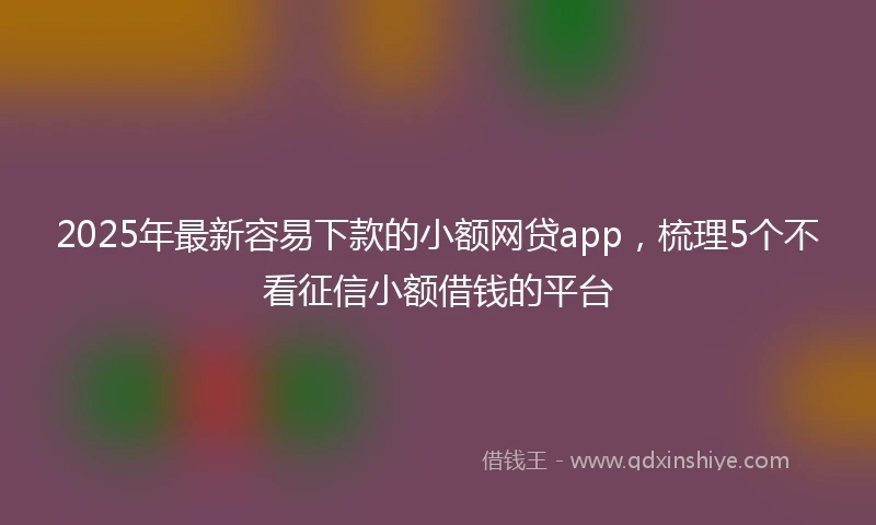 2025年最新容易下款的小额网贷app，梳理5个不看征信小额借钱的平台