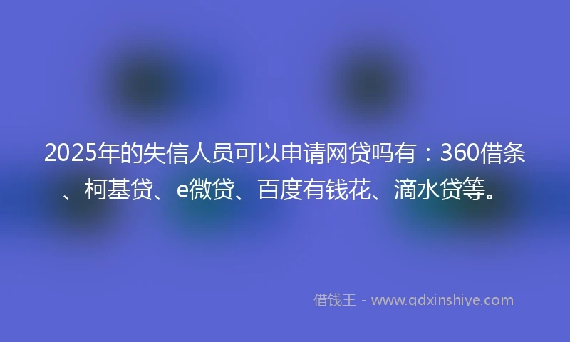 2025年的失信人员可以申请网贷吗有：360借条、柯基贷、e微贷、百度有钱花、滴水贷等。
