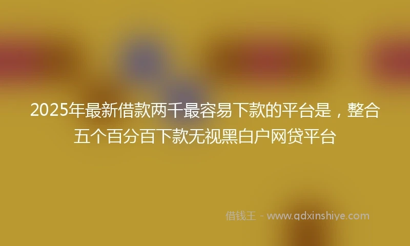 2025年最新借款两千最容易下款的平台是，整合五个百分百下款无视黑白户网贷平台
