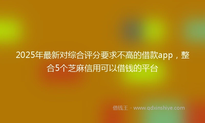 2025年最新对综合评分要求不高的借款app，整合5个芝麻信用可以借钱的平台