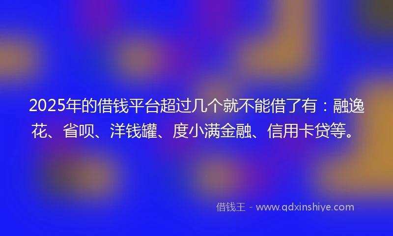 2025年的借钱平台超过几个就不能借了有：融逸花、省呗、洋钱罐、度小满金融、信用卡贷等。