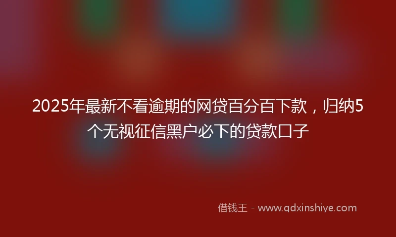 2025年最新不看逾期的网贷百分百下款，归纳5个无视征信黑户必下的贷款口子