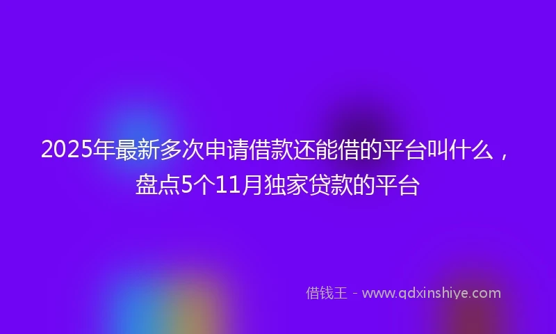 2025年最新多次申请借款还能借的平台叫什么,盘点5个11月独家贷款的平台