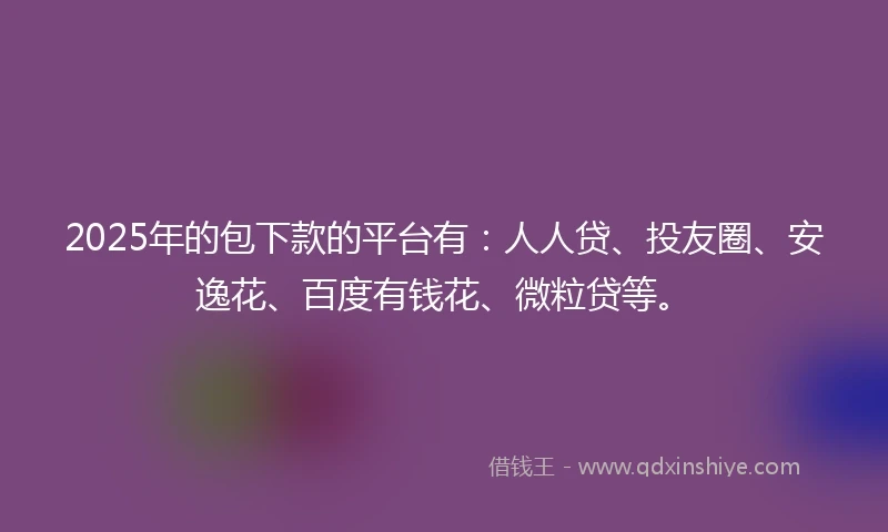 2025年的包下款的平台有：人人贷、投友圈、安逸花、百度有钱花、微粒贷等。