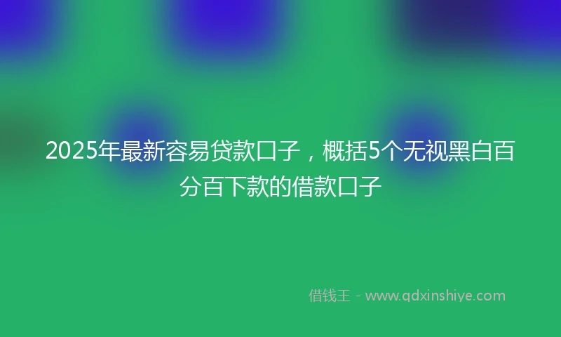 2025年最新容易贷款口子，概括5个无视黑白百分百下款的借款口子