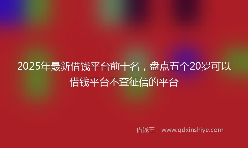 2025年最新借钱平台前十名，盘点五个20岁可以借钱平台不查征信的平台