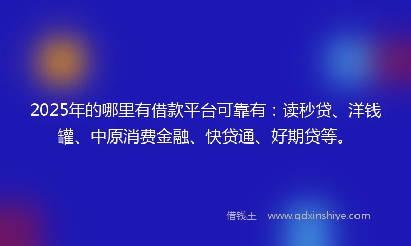 2025年的哪里有借款平台可靠有：读秒贷、洋钱罐、中原消费金融、快贷通、好期贷等。
