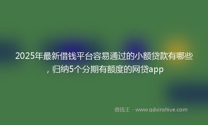 2025年最新借钱平台容易通过的小额贷款有哪些，归纳5个分期有额度的网贷app