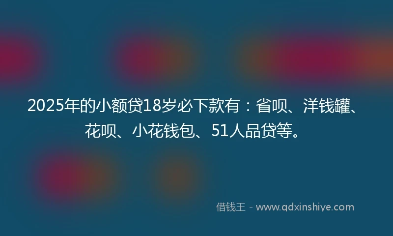 2025年的小额贷18岁必下款有：省呗、洋钱罐、花呗、小花钱包、51人品贷等。